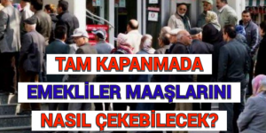 TAM KAPANMADA EMEKLİLER MAAŞLARINI NASIL ÇEKEBİLECEK?