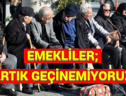 EMEKLİLER; ‘ARTIK GEÇİNEMİYORUZ’