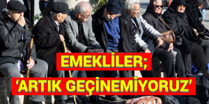 EMEKLİLER; ‘ARTIK GEÇİNEMİYORUZ’