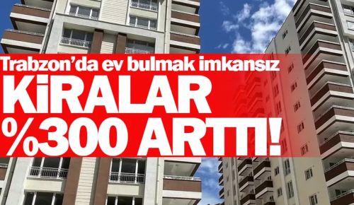 TRABZON’DA EV BULMAK İMKANSIZ! Kiralar %300 arttı